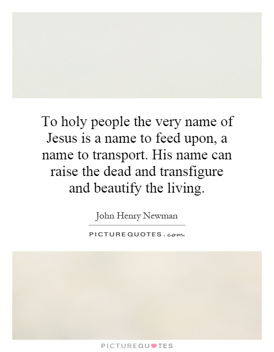 To holy people the very name of Jesus is a name to feed upon, a name to transport. His name can raise the dead and transfigure and beautify the living Picture Quote #1