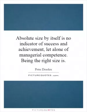 Absolute size by itself is no indicator of success and achievement, let alone of managerial competence. Being the right size is Picture Quote #1