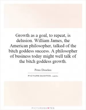 Growth as a goal, to repeat, is delusion. William James, the American philosopher, talked of the bitch goddess success. A philosopher of business today might well talk of the bitch goddess growth Picture Quote #1