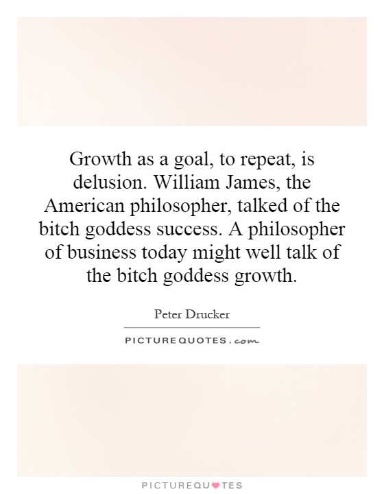 Growth as a goal, to repeat, is delusion. William James, the American philosopher, talked of the bitch goddess success. A philosopher of business today might well talk of the bitch goddess growth Picture Quote #1