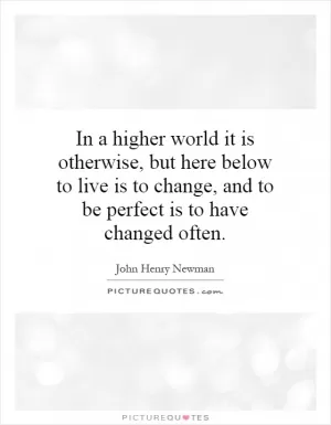 In a higher world it is otherwise, but here below to live is to change, and to be perfect is to have changed often Picture Quote #1