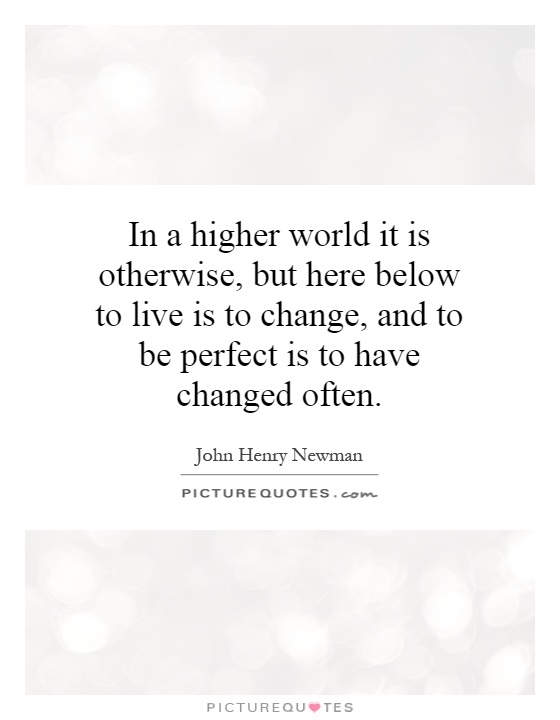 In a higher world it is otherwise, but here below to live is to change, and to be perfect is to have changed often Picture Quote #1