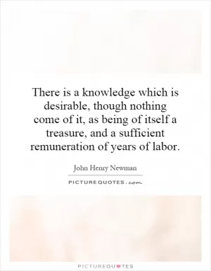 There is a knowledge which is desirable, though nothing come of it, as being of itself a treasure, and a sufficient remuneration of years of labor Picture Quote #1