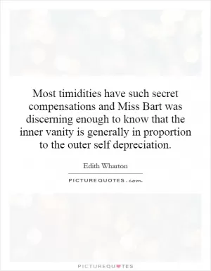 Most timidities have such secret compensations and Miss Bart was discerning enough to know that the inner vanity is generally in proportion to the outer self depreciation Picture Quote #1