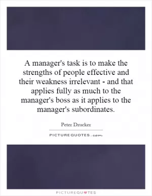 A manager's task is to make the strengths of people effective and their weakness irrelevant - and that applies fully as much to the manager's boss as it applies to the manager's subordinates Picture Quote #1