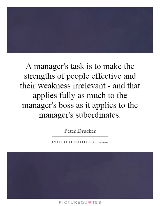 A manager's task is to make the strengths of people effective and their weakness irrelevant - and that applies fully as much to the manager's boss as it applies to the manager's subordinates Picture Quote #1