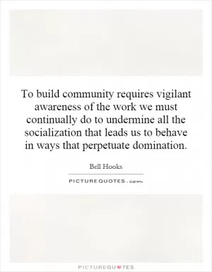 To build community requires vigilant awareness of the work we must continually do to undermine all the socialization that leads us to behave in ways that perpetuate domination Picture Quote #1