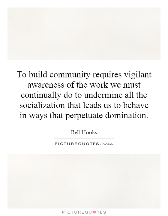 To build community requires vigilant awareness of the work we must continually do to undermine all the socialization that leads us to behave in ways that perpetuate domination Picture Quote #1