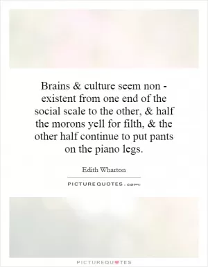 Brains and culture seem non - existent from one end of the social scale to the other, and half the morons yell for filth, and the other half continue to put pants on the piano legs Picture Quote #1