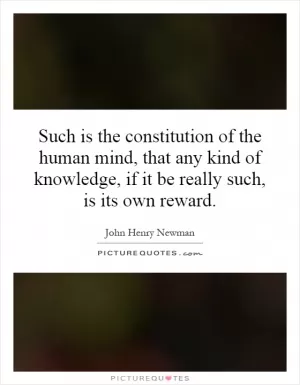 Such is the constitution of the human mind, that any kind of knowledge, if it be really such, is its own reward Picture Quote #1