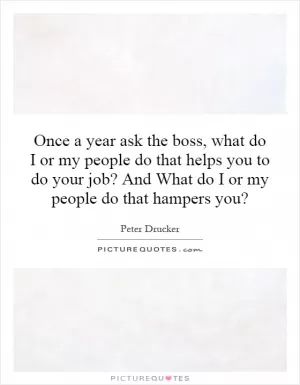 Once a year ask the boss, what do I or my people do that helps you to do your job? And What do I or my people do that hampers you? Picture Quote #1