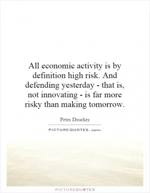 All economic activity is by definition high risk. And defending yesterday - that is, not innovating - is far more risky than making tomorrow Picture Quote #1