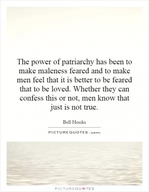 The power of patriarchy has been to make maleness feared and to make men feel that it is better to be feared that to be loved. Whether they can confess this or not, men know that just is not true Picture Quote #1