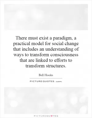 There must exist a paradigm, a practical model for social change that includes an understanding of ways to transform consciousness that are linked to efforts to transform structures Picture Quote #1