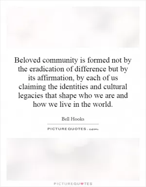 Beloved community is formed not by the eradication of difference but by its affirmation, by each of us claiming the identities and cultural legacies that shape who we are and how we live in the world Picture Quote #1
