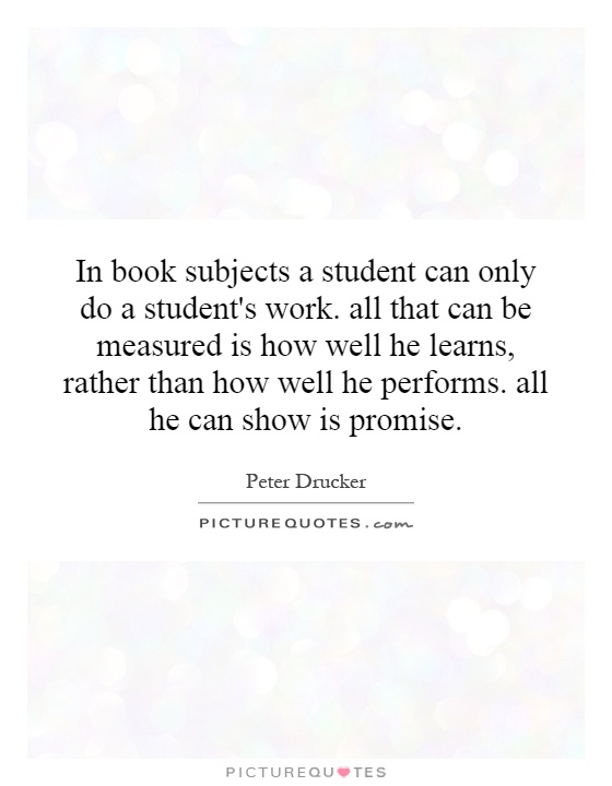 In book subjects a student can only do a student's work. all that can be measured is how well he learns, rather than how well he performs. all he can show is promise Picture Quote #1
