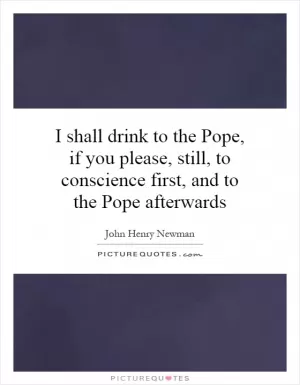 I shall drink to the Pope, if you please, still, to conscience first, and to the Pope afterwards Picture Quote #1