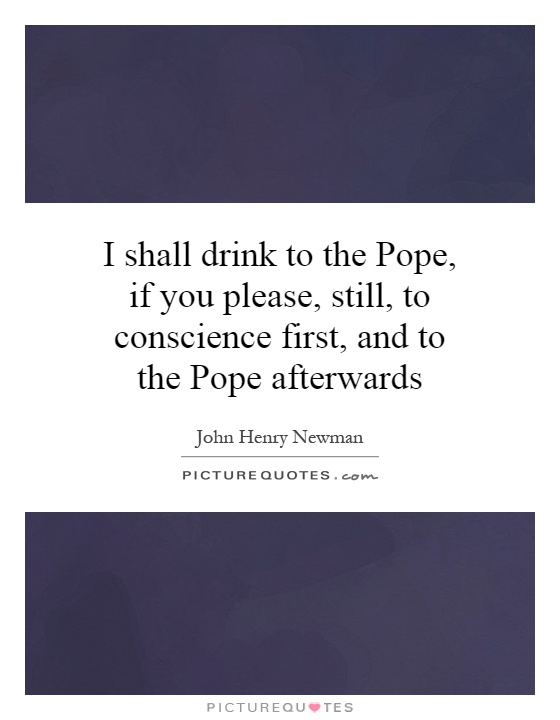 I shall drink to the Pope, if you please, still, to conscience first, and to the Pope afterwards Picture Quote #1