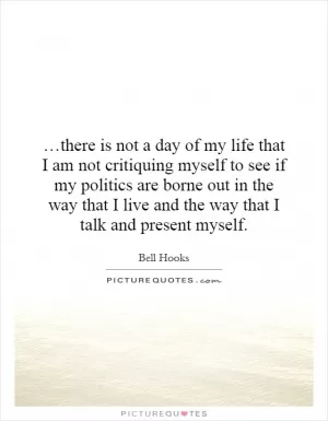 …there is not a day of my life that I am not critiquing myself to see if my politics are borne out in the way that I live and the way that I talk and present myself Picture Quote #1