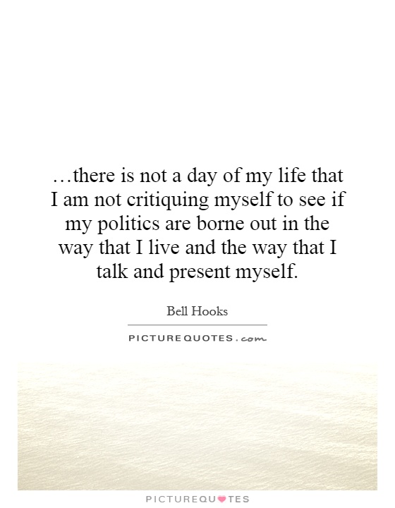 …there is not a day of my life that I am not critiquing myself to see if my politics are borne out in the way that I live and the way that I talk and present myself Picture Quote #1