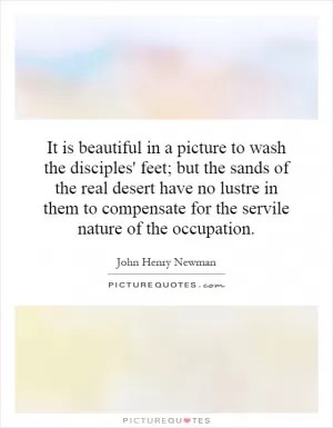 It is beautiful in a picture to wash the disciples' feet; but the sands of the real desert have no luster in them to compensate for the servile nature of the occupation Picture Quote #1