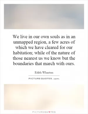 We live in our own souls as in an unmapped region, a few acres of which we have cleared for our habitation; while of the nature of those nearest us we know but the boundaries that march with ours Picture Quote #1
