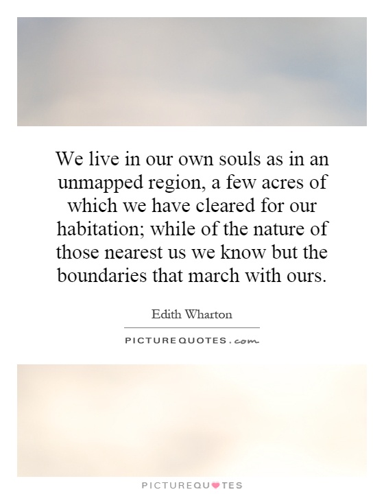 We live in our own souls as in an unmapped region, a few acres of which we have cleared for our habitation; while of the nature of those nearest us we know but the boundaries that march with ours Picture Quote #1