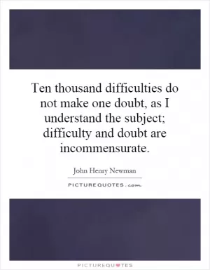 Ten thousand difficulties do not make one doubt, as I understand the subject; difficulty and doubt are incommensurate Picture Quote #1