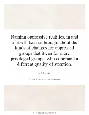 Naming oppressive realities, in and of itself, has not brought about the kinds of changes for oppressed groups that it can for more privileged groups, who command a different quality of attention Picture Quote #1