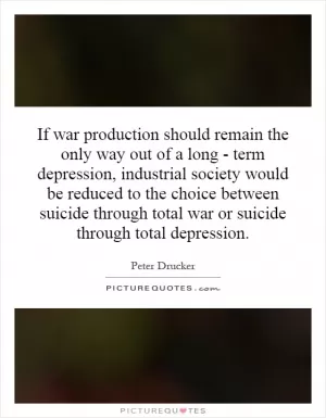 If war production should remain the only way out of a long - term depression, industrial society would be reduced to the choice between suicide through total war or suicide through total depression Picture Quote #1
