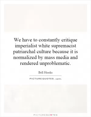 We have to constantly critique imperialist white supremacist patriarchal culture because it is normalized by mass media and rendered unproblematic Picture Quote #1