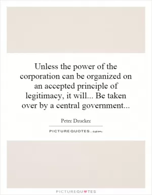 Unless the power of the corporation can be organized on an accepted principle of legitimacy, it will... Be taken over by a central government Picture Quote #1