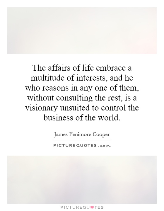The affairs of life embrace a multitude of interests, and he who reasons in any one of them, without consulting the rest, is a visionary unsuited to control the business of the world Picture Quote #1