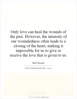 Only love can heal the wounds of the past. However, the intensity of our woundedness often leads to a closing of the heart, making it impossible for us to give or receive the love that is given to us Picture Quote #1