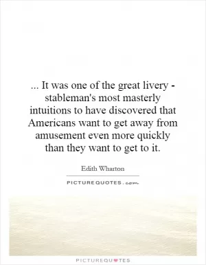 ... It was one of the great livery - stableman's most masterly intuitions to have discovered that Americans want to get away from amusement even more quickly than they want to get to it Picture Quote #1