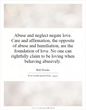 Abuse and neglect negate love. Care and affirmation, the opposite of abuse and humiliation, are the foundation of love. No one can rightfully claim to be loving when behaving abusively Picture Quote #1