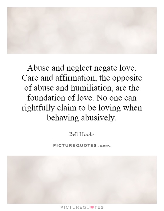 Abuse and neglect negate love. Care and affirmation, the opposite of abuse and humiliation, are the foundation of love. No one can rightfully claim to be loving when behaving abusively Picture Quote #1