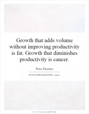 Growth that adds volume without improving productivity is fat. Growth that diminishes productivity is cancer Picture Quote #1