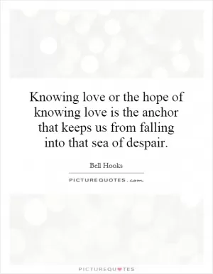 Knowing love or the hope of knowing love is the anchor that keeps us from falling into that sea of despair Picture Quote #1