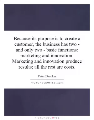 Because its purpose is to create a customer, the business has two - and only two - basic functions: marketing and innovation. Marketing and innovation produce results; all the rest are costs Picture Quote #1