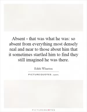 Absent - that was what he was: so absent from everything most densely real and near to those about him that it sometimes startled him to find they still imagined he was there Picture Quote #1