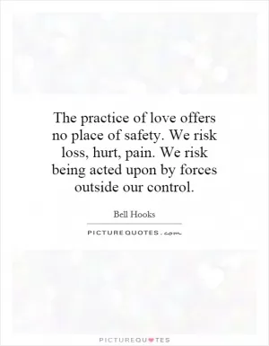 The practice of love offers no place of safety. We risk loss, hurt, pain. We risk being acted upon by forces outside our control Picture Quote #1
