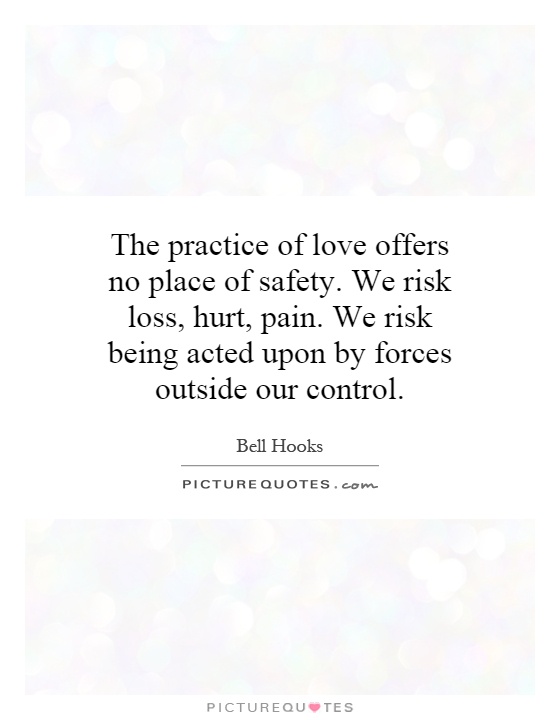 The practice of love offers no place of safety. We risk loss, hurt, pain. We risk being acted upon by forces outside our control Picture Quote #1