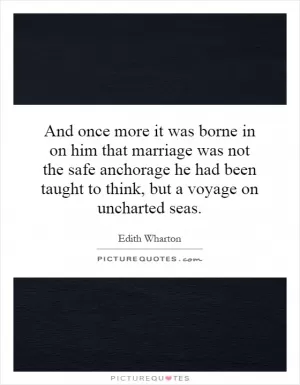 And once more it was borne in on him that marriage was not the safe anchorage he had been taught to think, but a voyage on uncharted seas Picture Quote #1