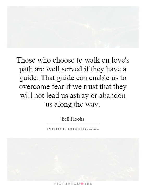 Those who choose to walk on love's path are well served if they have a guide. That guide can enable us to overcome fear if we trust that they will not lead us astray or abandon us along the way Picture Quote #1
