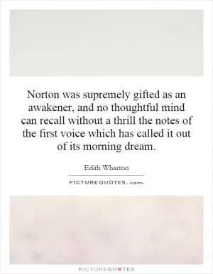 Norton was supremely gifted as an awakener, and no thoughtful mind can recall without a thrill the notes of the first voice which has called it out of its morning dream Picture Quote #1