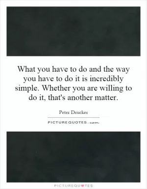 What you have to do and the way you have to do it is incredibly simple. Whether you are willing to do it, that's another matter Picture Quote #1
