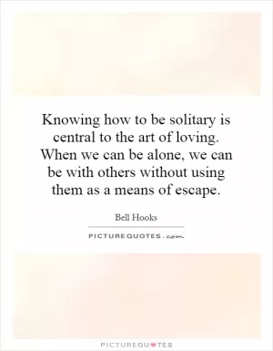 Knowing how to be solitary is central to the art of loving. When we can be alone, we can be with others without using them as a means of escape Picture Quote #1