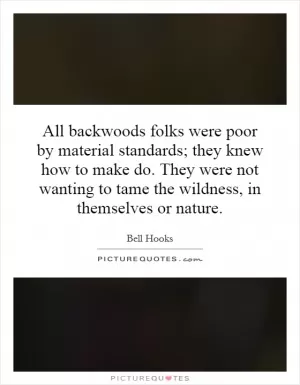 All backwoods folks were poor by material standards; they knew how to make do. They were not wanting to tame the wildness, in themselves or nature Picture Quote #1