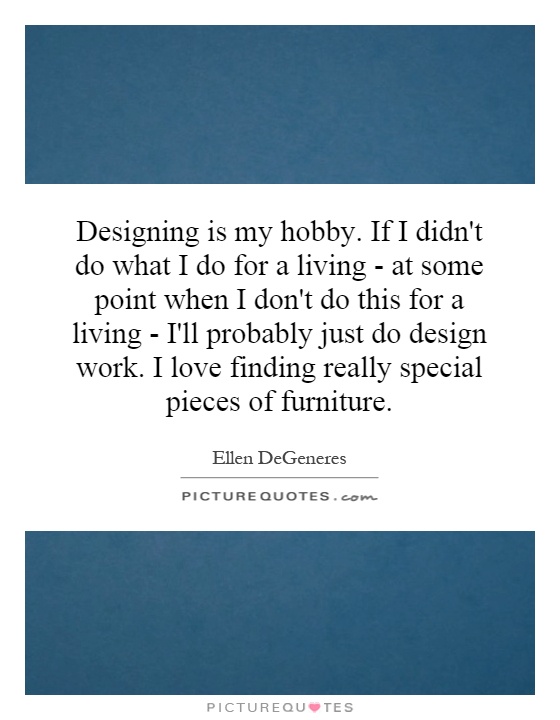 Designing is my hobby. If I didn't do what I do for a living - at some point when I don't do this for a living - I'll probably just do design work. I love finding really special pieces of furniture Picture Quote #1